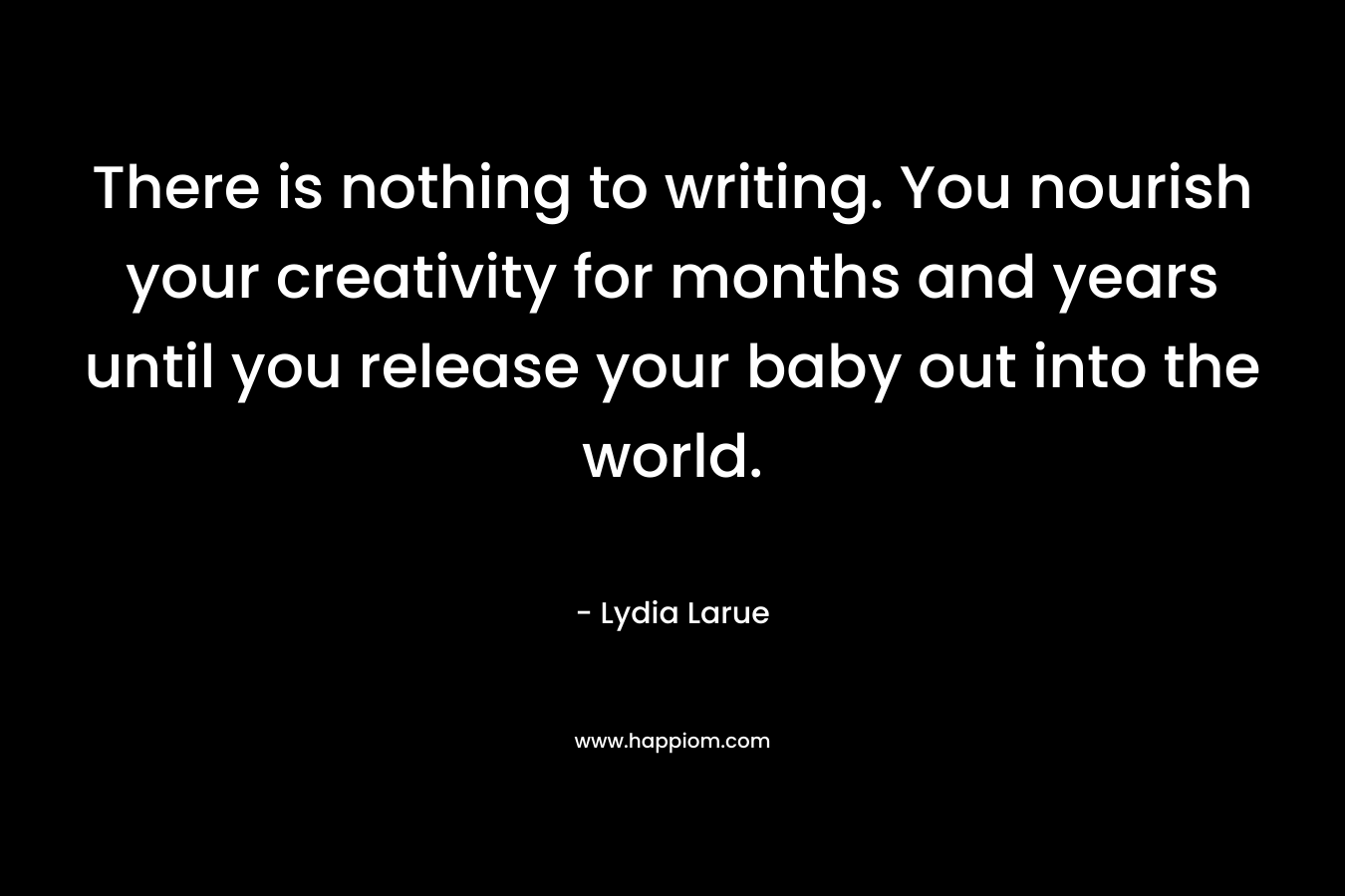 There is nothing to writing. You nourish your creativity for months and years until you release your baby out into the world.