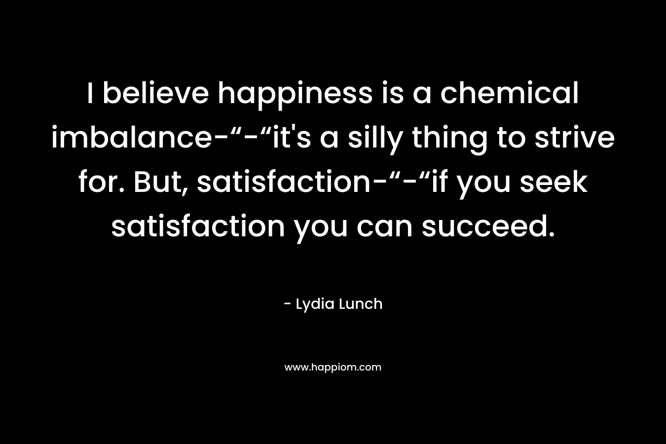 I believe happiness is a chemical imbalance-“-“it's a silly thing to strive for. But, satisfaction-“-“if you seek satisfaction you can succeed.