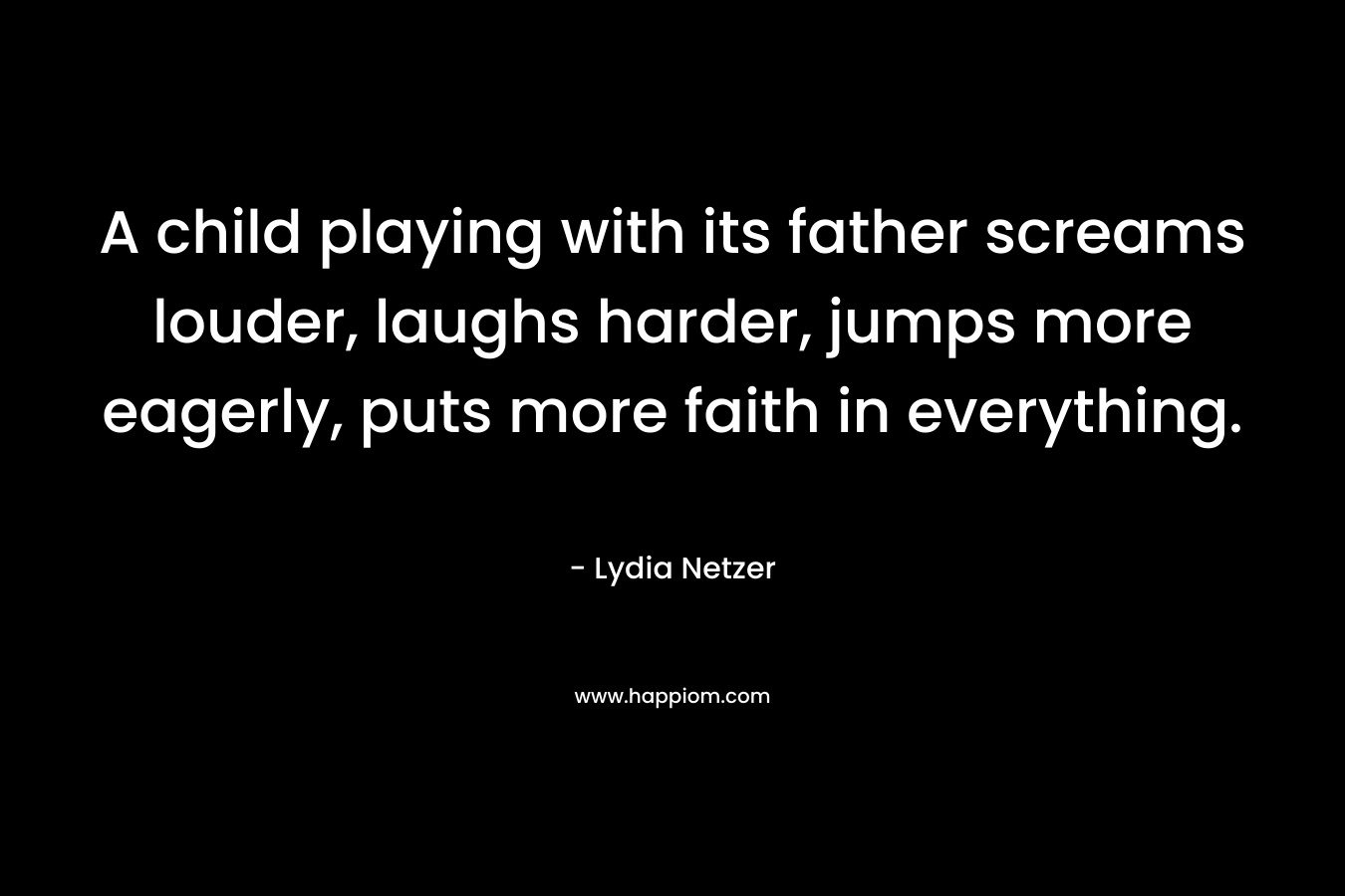 A child playing with its father screams louder, laughs harder, jumps more eagerly, puts more faith in everything. – Lydia Netzer