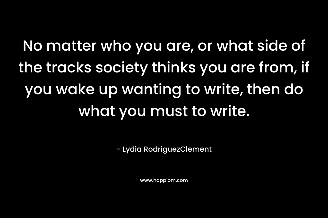 No matter who you are, or what side of the tracks society thinks you are from, if you wake up wanting to write, then do what you must to write. – Lydia RodriguezClement