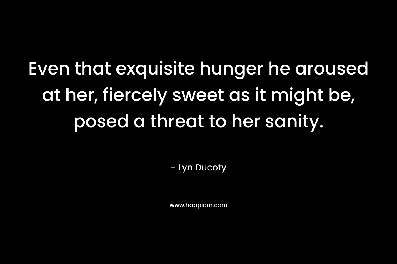 Even that exquisite hunger he aroused at her, fiercely sweet as it might be, posed a threat to her sanity. – Lyn Ducoty