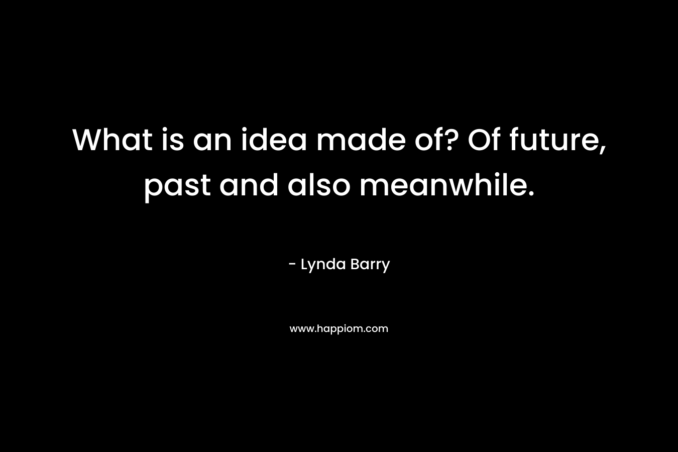 What is an idea made of? Of future, past and also meanwhile. – Lynda Barry