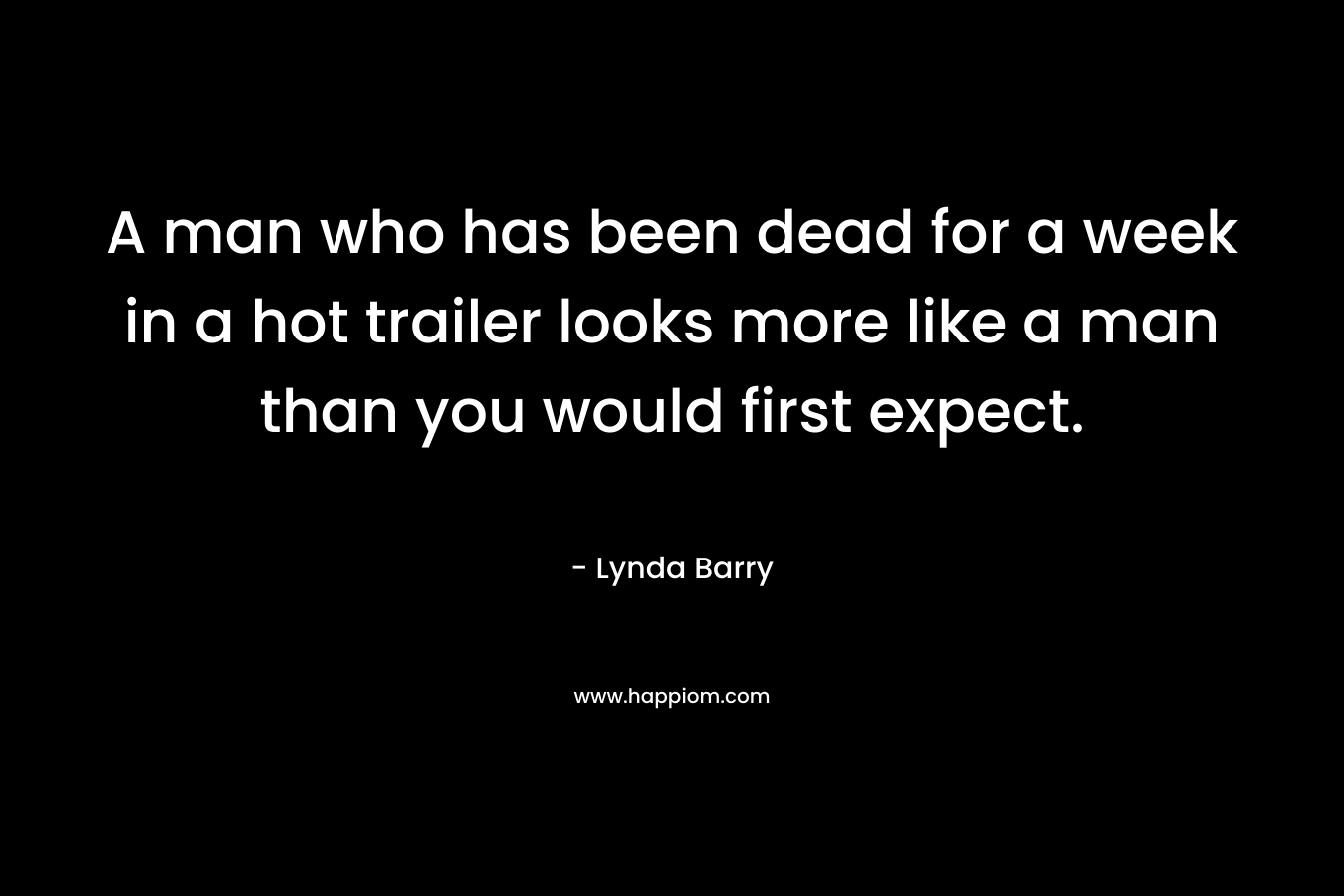 A man who has been dead for a week in a hot trailer looks more like a man than you would first expect. – Lynda Barry
