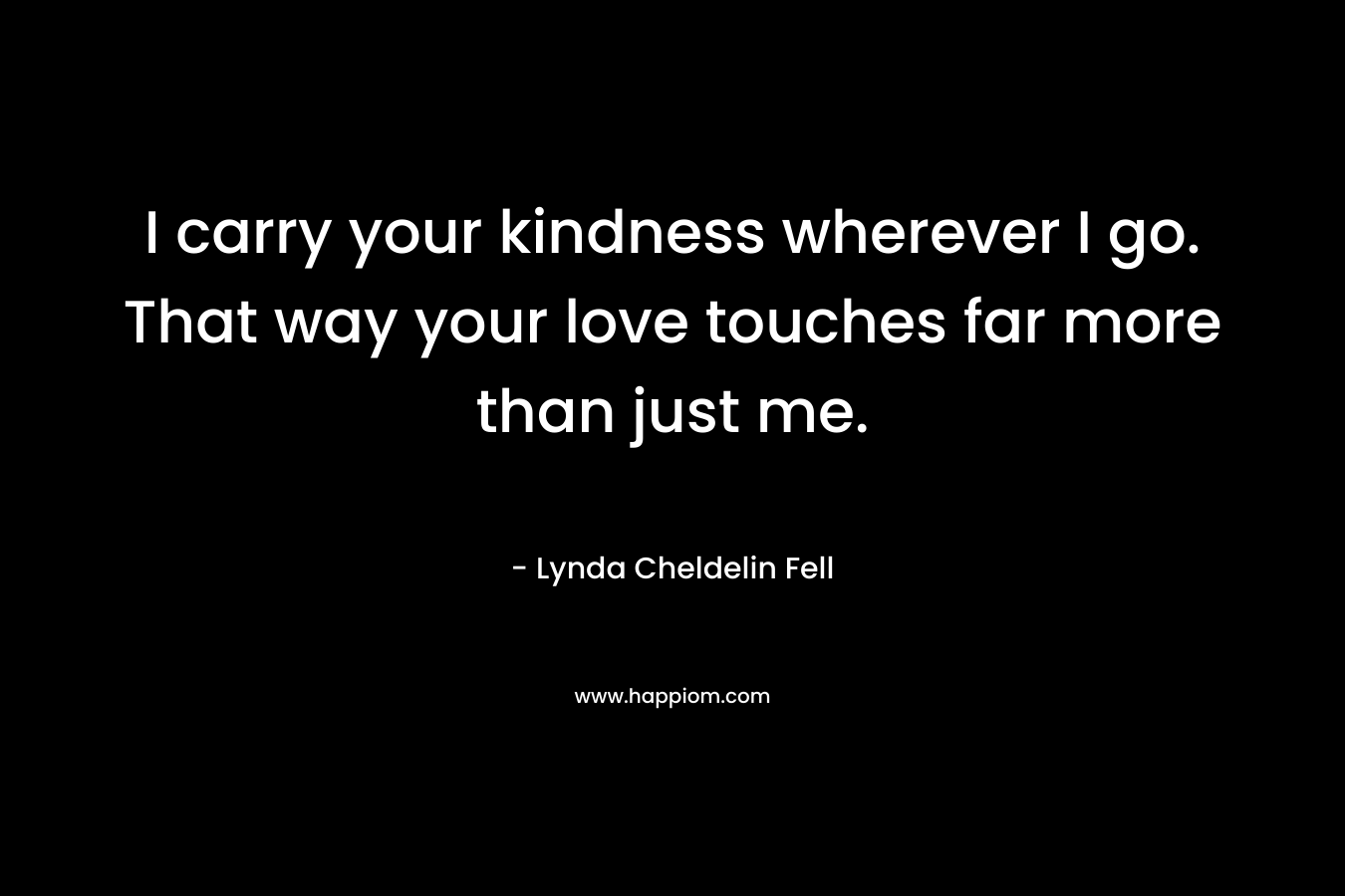 I carry your kindness wherever I go. That way your love touches far more than just me. – Lynda Cheldelin Fell