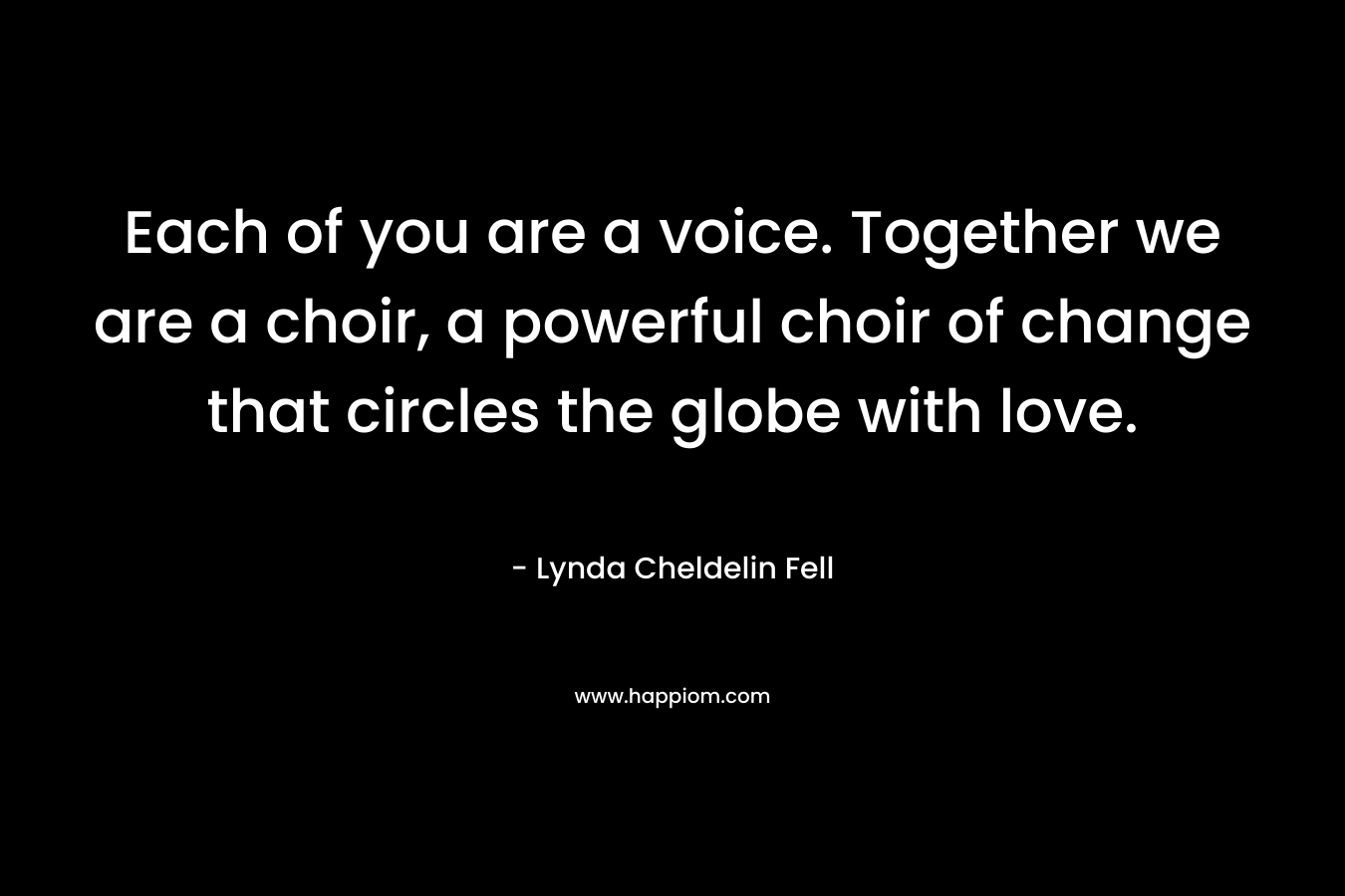 Each of you are a voice. Together we are a choir, a powerful choir of change that circles the globe with love. – Lynda Cheldelin Fell