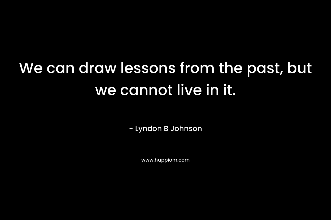 We can draw lessons from the past, but we cannot live in it. – Lyndon B Johnson