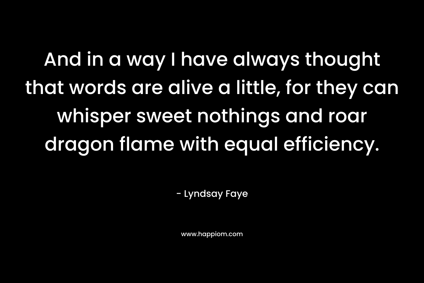 And in a way I have always thought that words are alive a little, for they can whisper sweet nothings and roar dragon flame with equal efficiency. – Lyndsay Faye