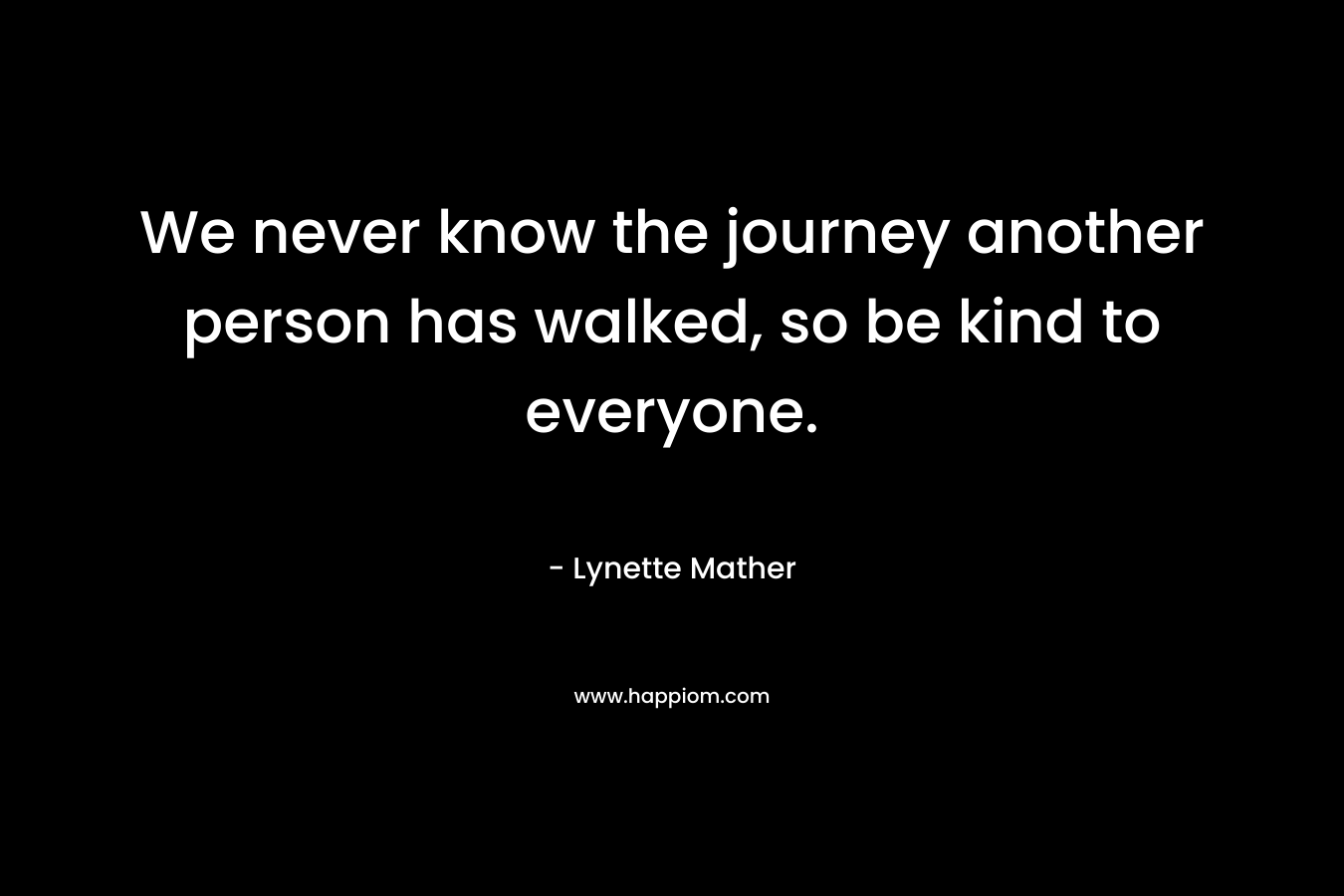 We never know the journey another person has walked, so be kind to everyone. – Lynette Mather