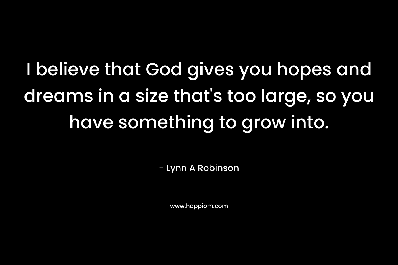 I believe that God gives you hopes and dreams in a size that's too large, so you have something to grow into.