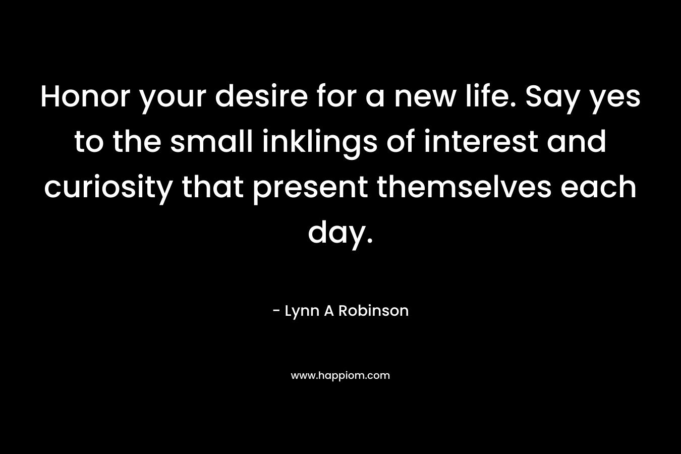 Honor your desire for a new life. Say yes to the small inklings of interest and curiosity that present themselves each day.