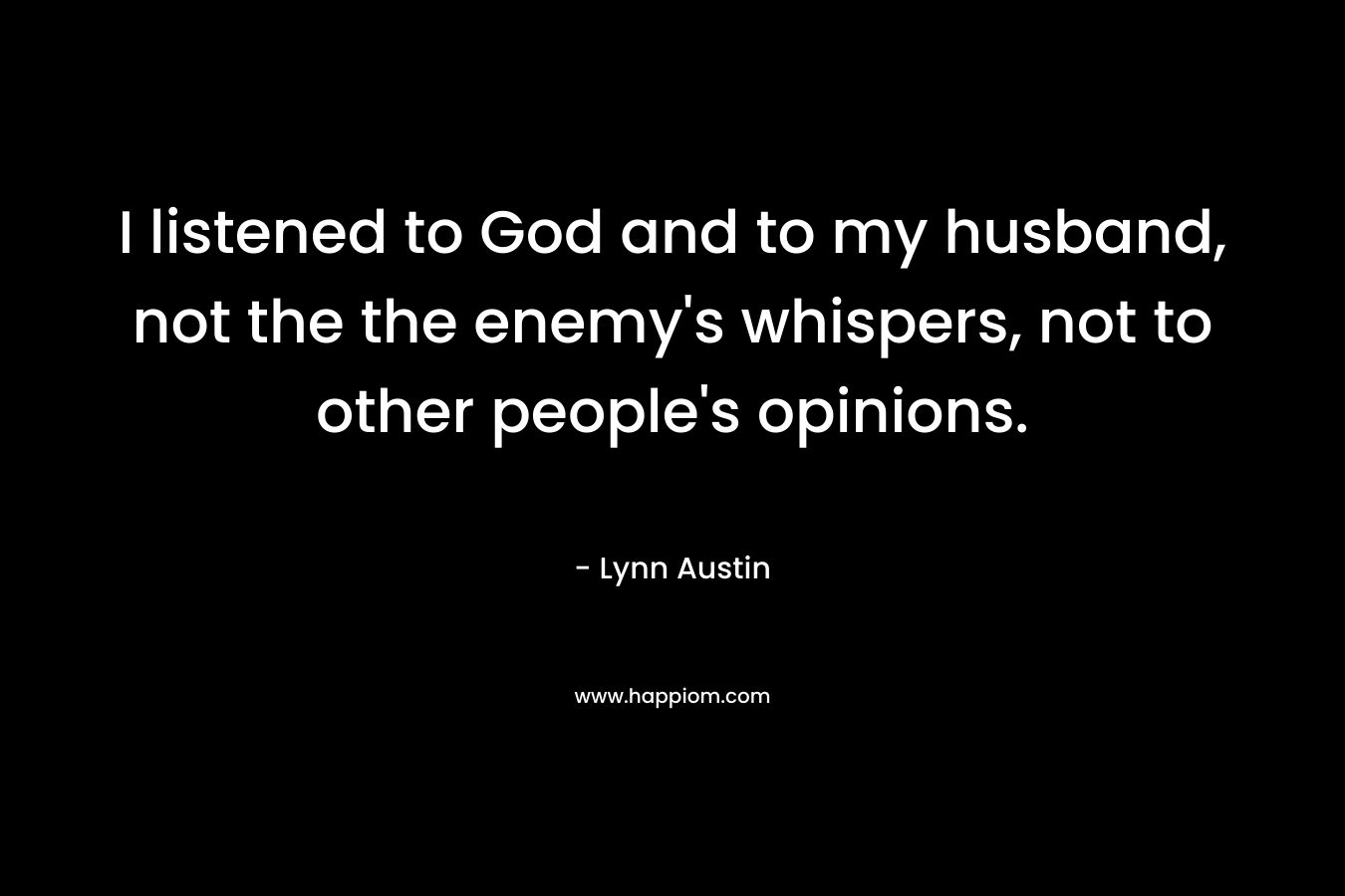I listened to God and to my husband, not the the enemy’s whispers, not to other people’s opinions. – Lynn Austin
