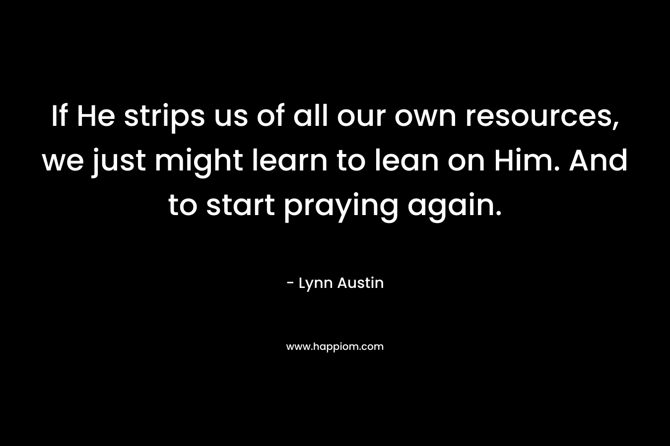 If He strips us of all our own resources, we just might learn to lean on Him. And to start praying again. – Lynn Austin