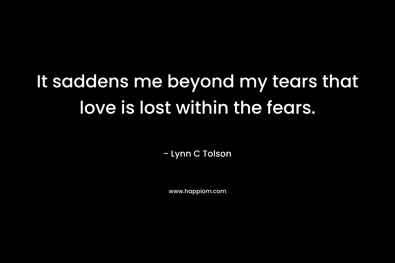 It saddens me beyond my tears that love is lost within the fears. – Lynn C Tolson