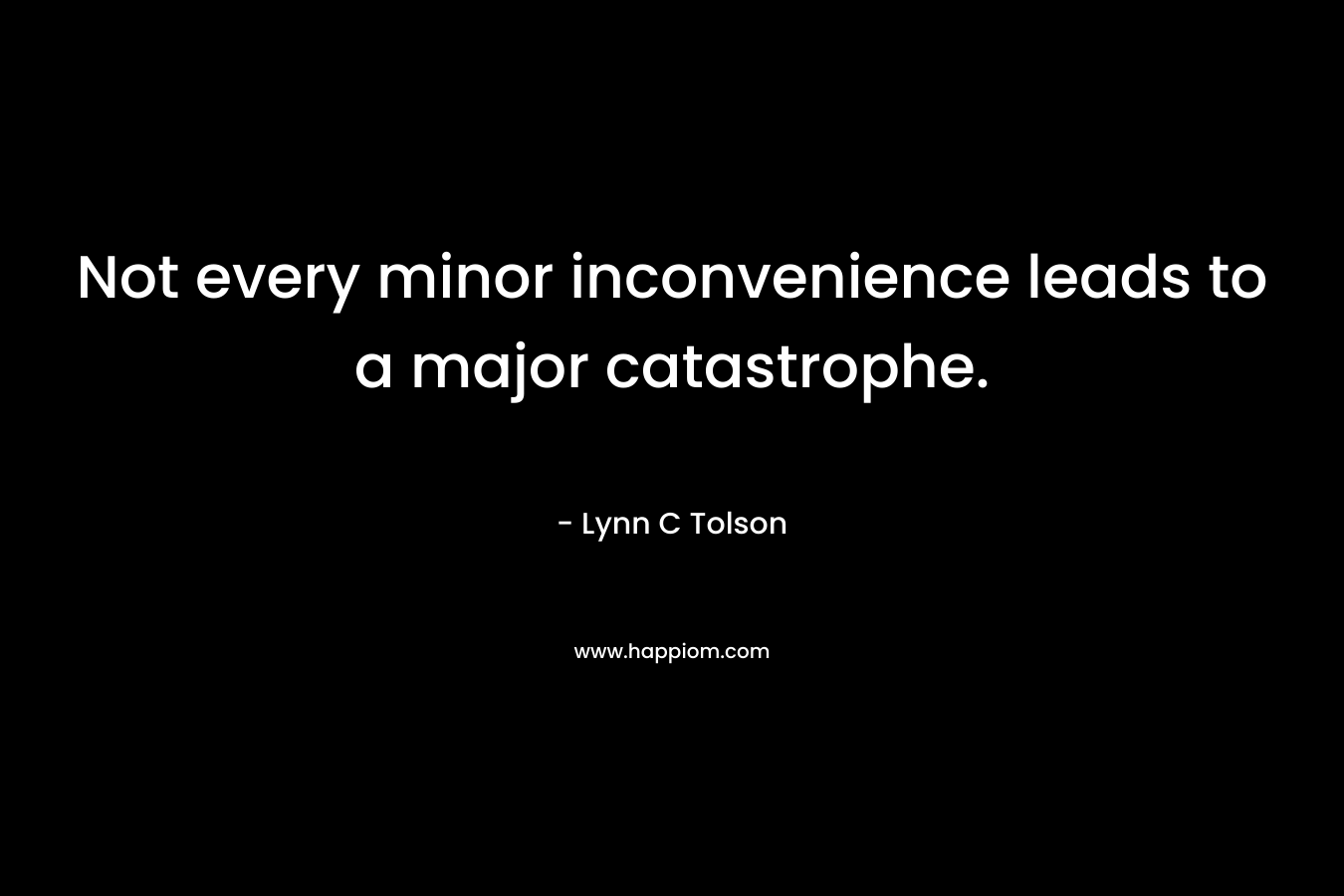 Not every minor inconvenience leads to a major catastrophe. – Lynn C Tolson