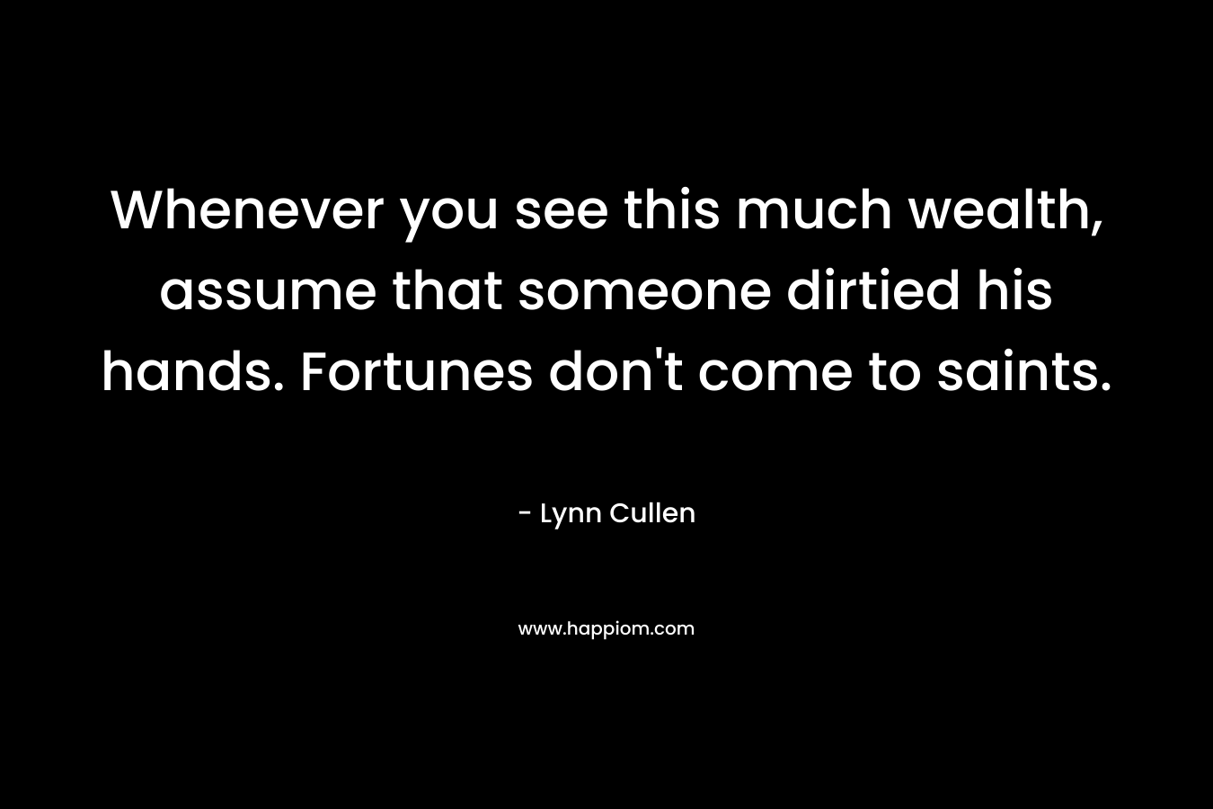 Whenever you see this much wealth, assume that someone dirtied his hands. Fortunes don’t come to saints. – Lynn Cullen