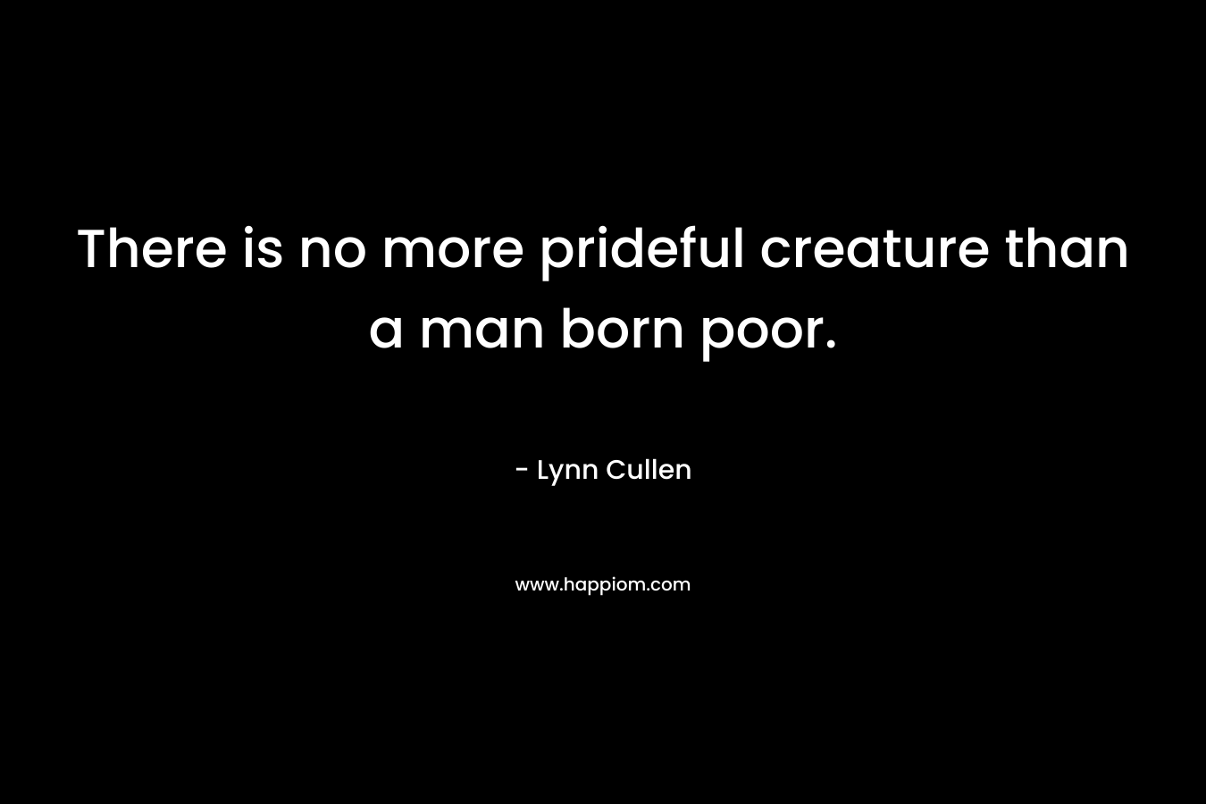 There is no more prideful creature than a man born poor. – Lynn Cullen