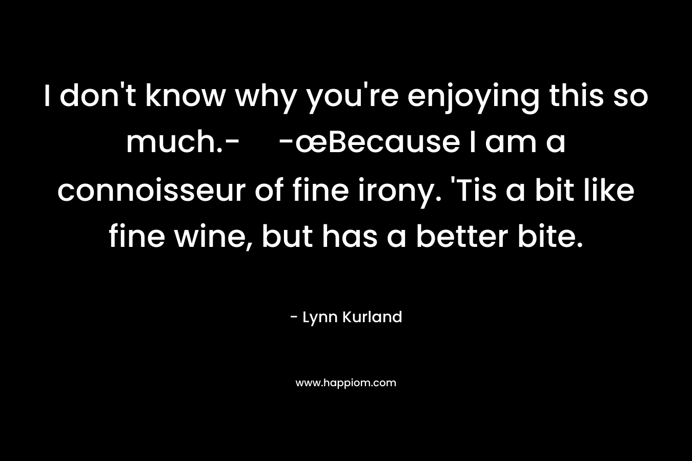 I don’t know why you’re enjoying this so much.--œBecause I am a connoisseur of fine irony. ‘Tis a bit like fine wine, but has a better bite. – Lynn Kurland
