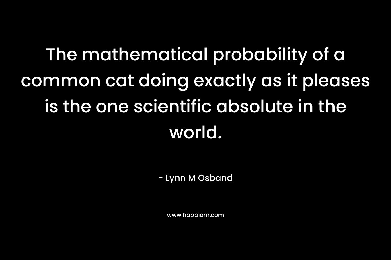 The mathematical probability of a common cat doing exactly as it pleases is the one scientific absolute in the world. – Lynn M Osband
