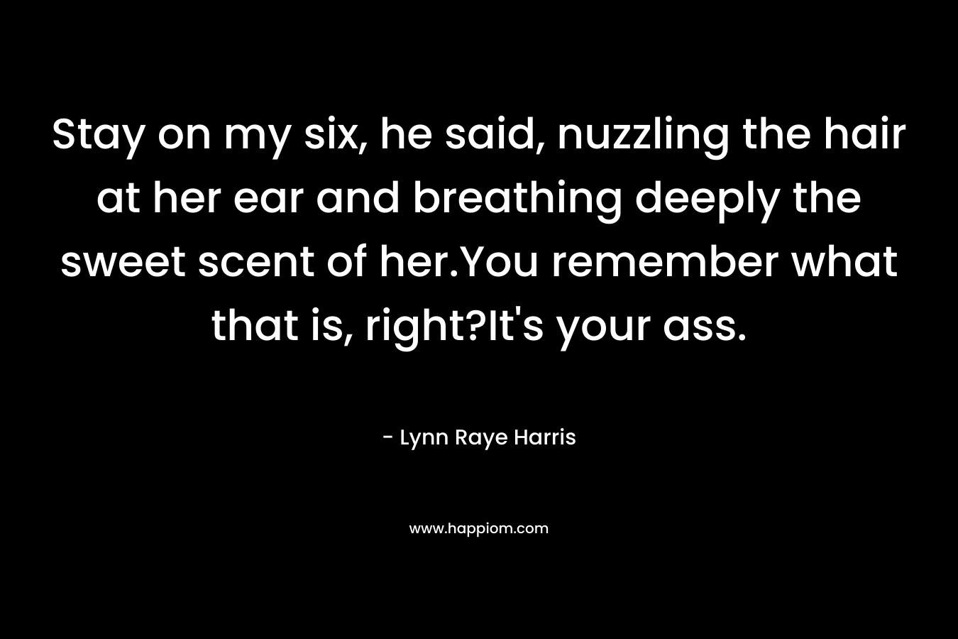 Stay on my six, he said, nuzzling the hair at her ear and breathing deeply the sweet scent of her.You remember what that is, right?It’s your ass. – Lynn Raye Harris