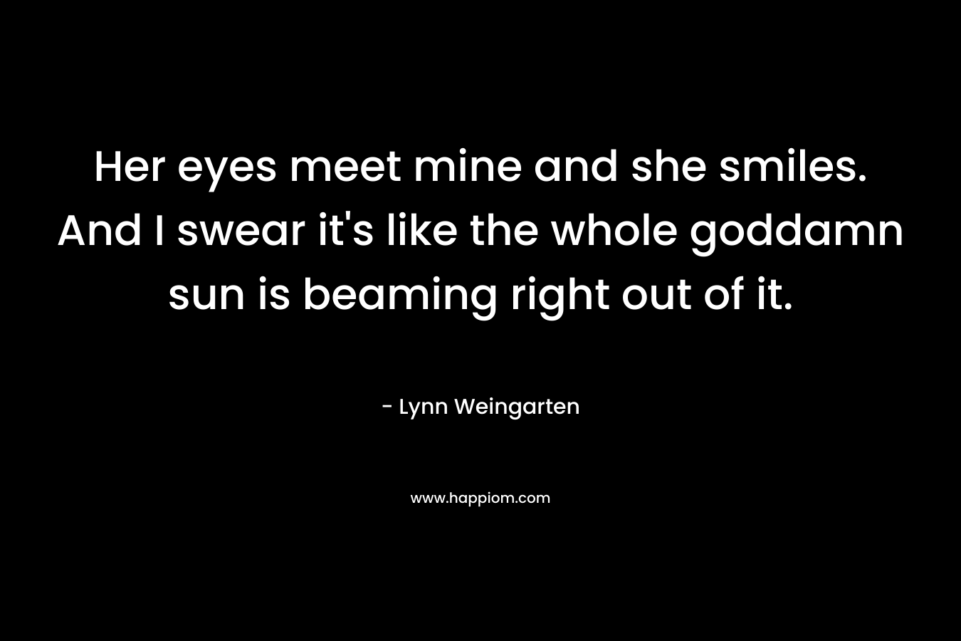 Her eyes meet mine and she smiles. And I swear it’s like the whole goddamn sun is beaming right out of it. – Lynn Weingarten
