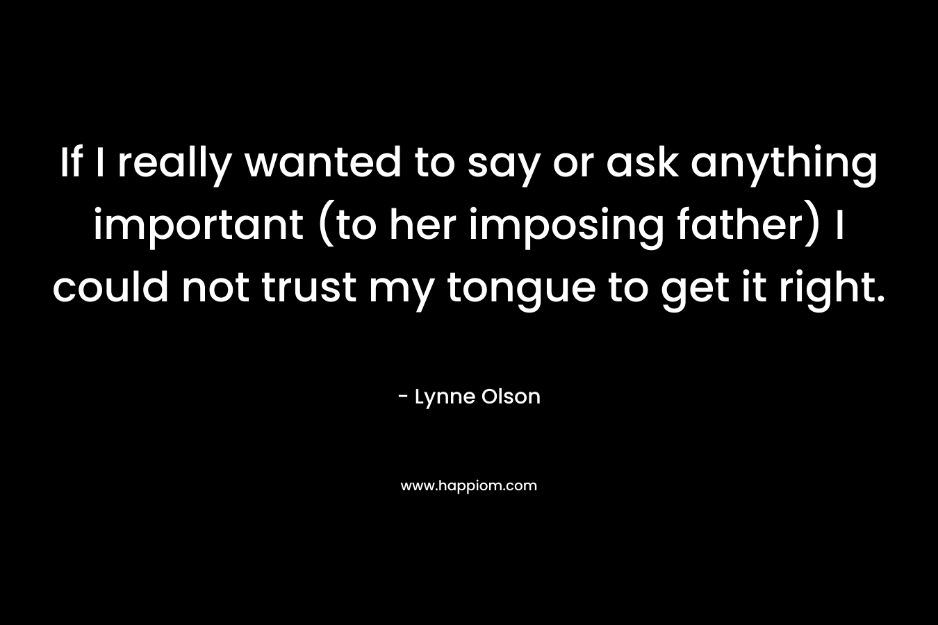 If I really wanted to say or ask anything important (to her imposing father) I could not trust my tongue to get it right. – Lynne Olson