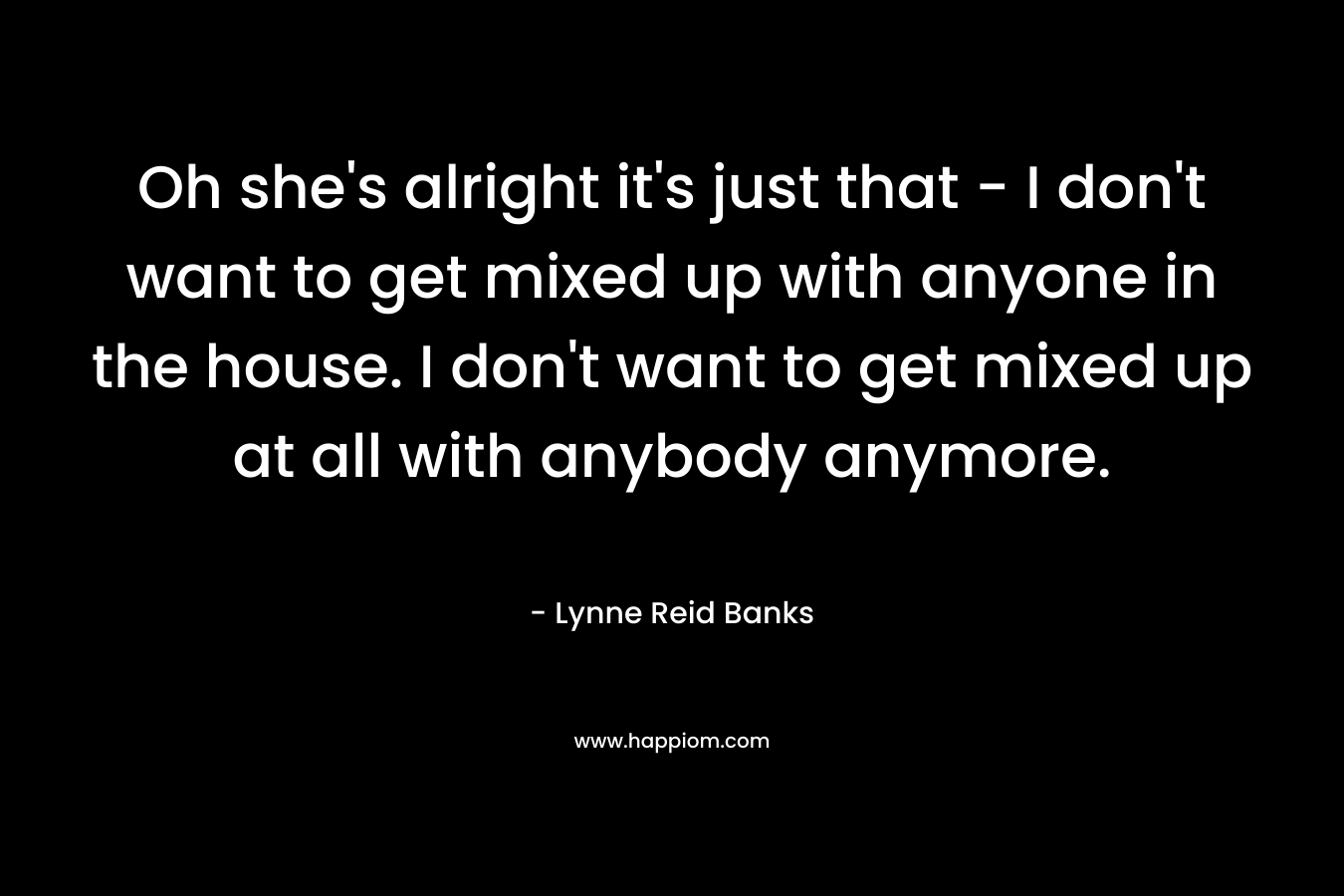 Oh she’s alright it’s just that – I don’t want to get mixed up with anyone in the house. I don’t want to get mixed up at all with anybody anymore. – Lynne Reid Banks