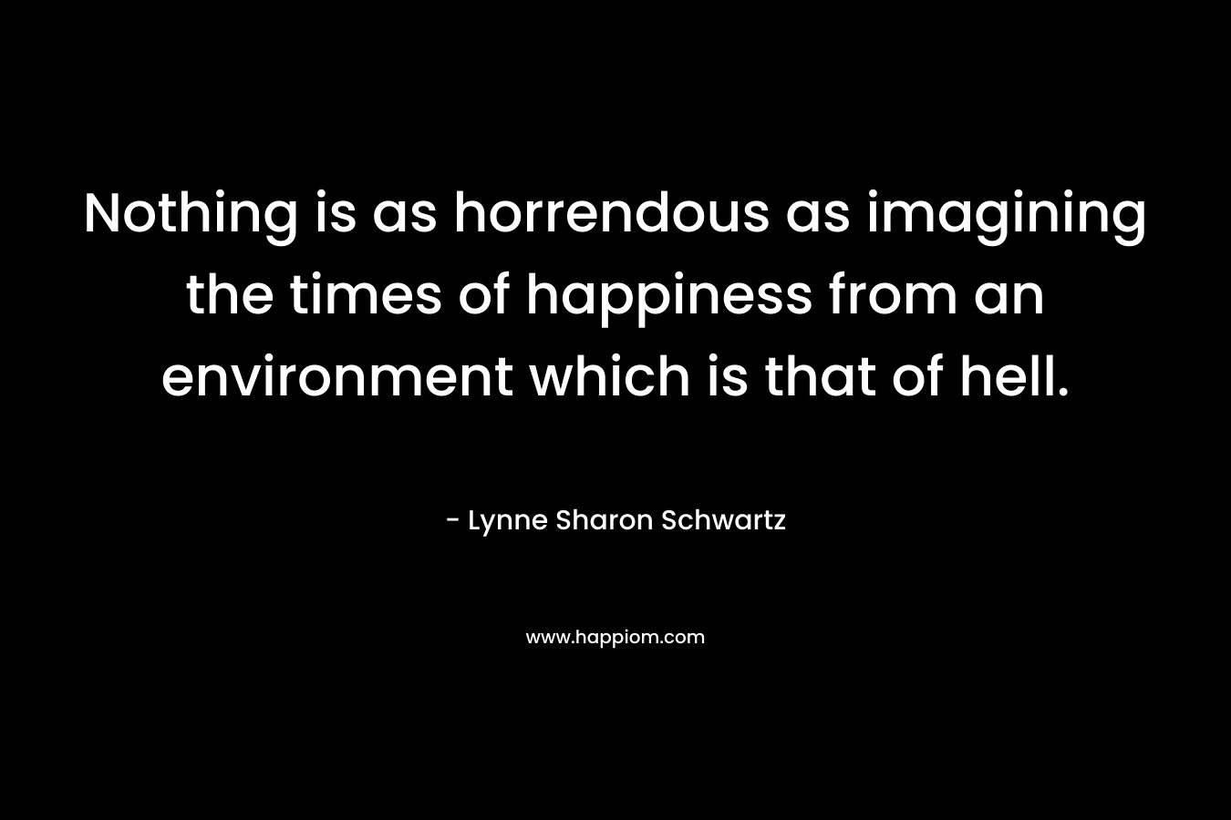 Nothing is as horrendous as imagining the times of happiness from an environment which is that of hell. – Lynne Sharon Schwartz