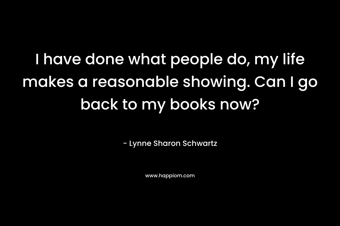 I have done what people do, my life makes a reasonable showing. Can I go back to my books now? – Lynne Sharon Schwartz