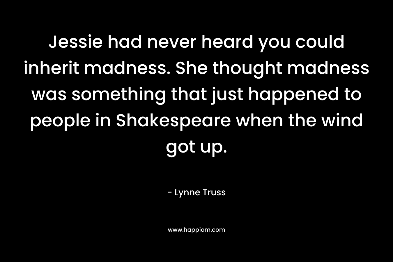 Jessie had never heard you could inherit madness. She thought madness was something that just happened to people in Shakespeare when the wind got up. – Lynne Truss