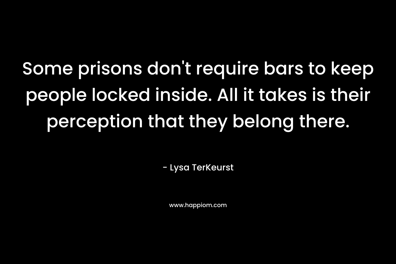 Some prisons don’t require bars to keep people locked inside. All it takes is their perception that they belong there. – Lysa TerKeurst