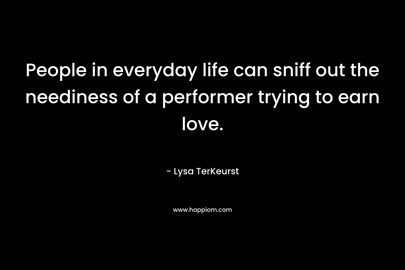 People in everyday life can sniff out the neediness of a performer trying to earn love. – Lysa TerKeurst