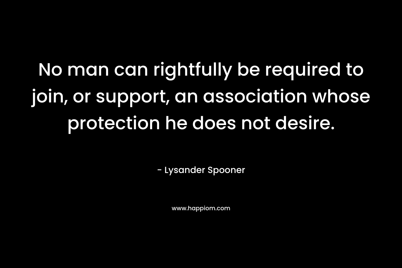 No man can rightfully be required to join, or support, an association whose protection he does not desire. – Lysander Spooner