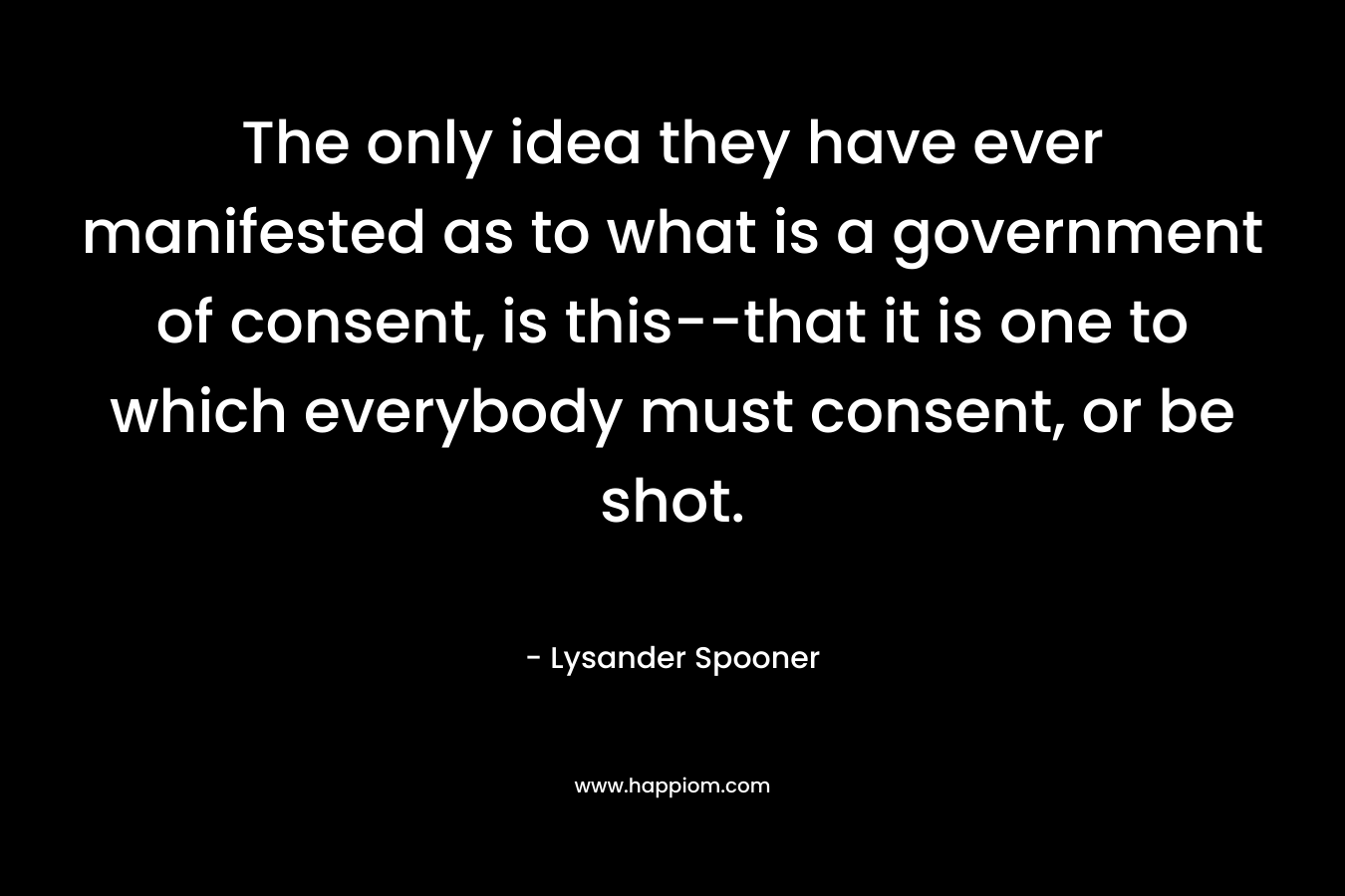 The only idea they have ever manifested as to what is a government of consent, is this--that it is one to which everybody must consent, or be shot.