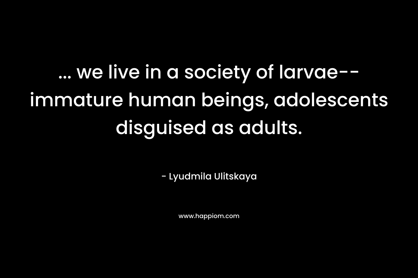 … we live in a society of larvae–immature human beings, adolescents disguised as adults. – Lyudmila Ulitskaya