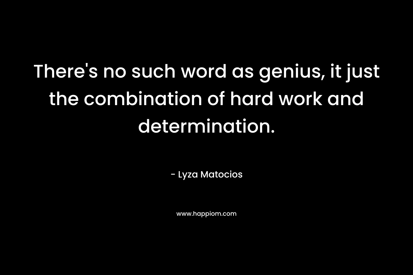 There's no such word as genius, it just the combination of hard work and determination.