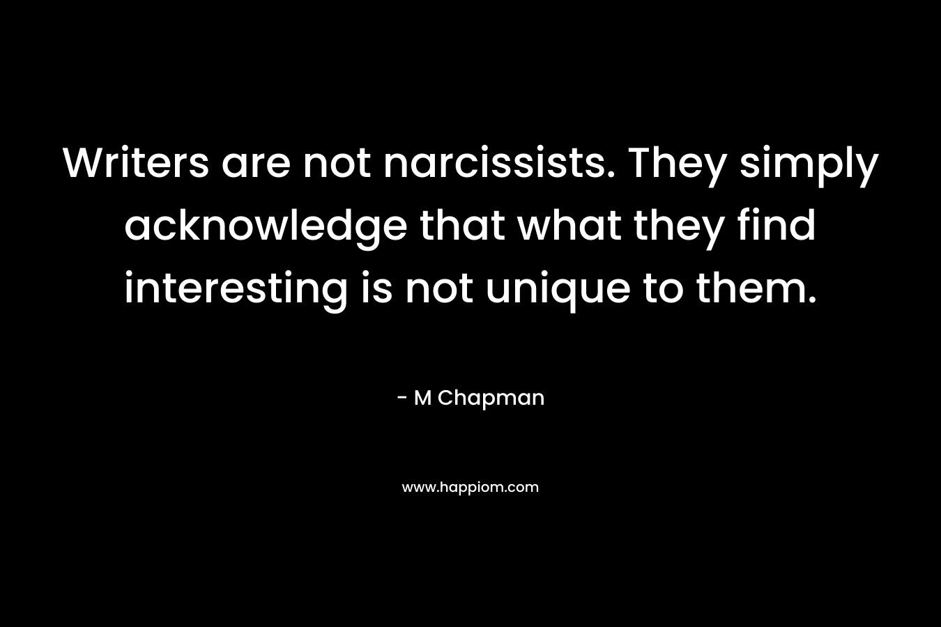 Writers are not narcissists. They simply acknowledge that what they find interesting is not unique to them. – M Chapman
