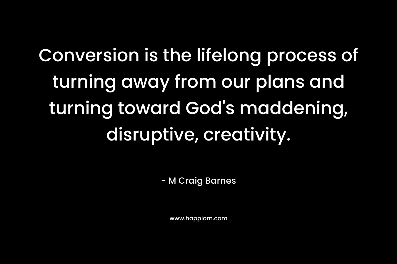 Conversion is the lifelong process of turning away from our plans and turning toward God’s maddening, disruptive, creativity. – M Craig Barnes