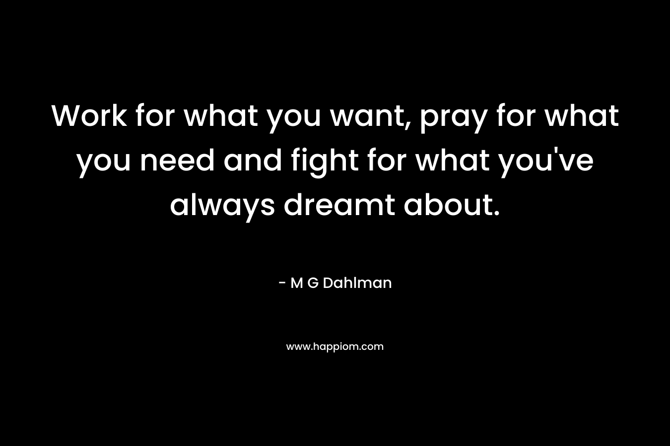 Work for what you want, pray for what you need and fight for what you’ve always dreamt about. – M G Dahlman