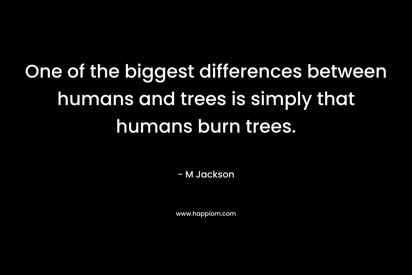 One of the biggest differences between humans and trees is simply that humans burn trees. – M  Jackson