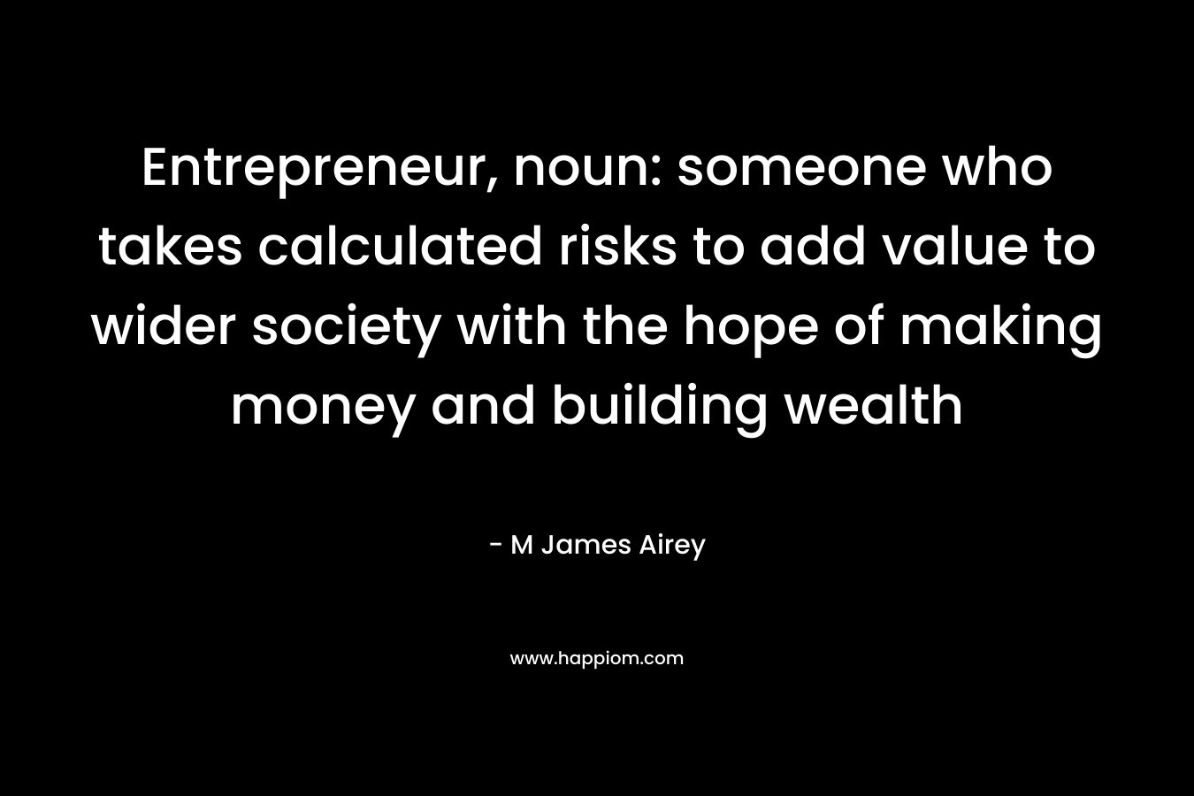 Entrepreneur, noun: someone who takes calculated risks to add value to wider society with the hope of making money and building wealth – M James Airey
