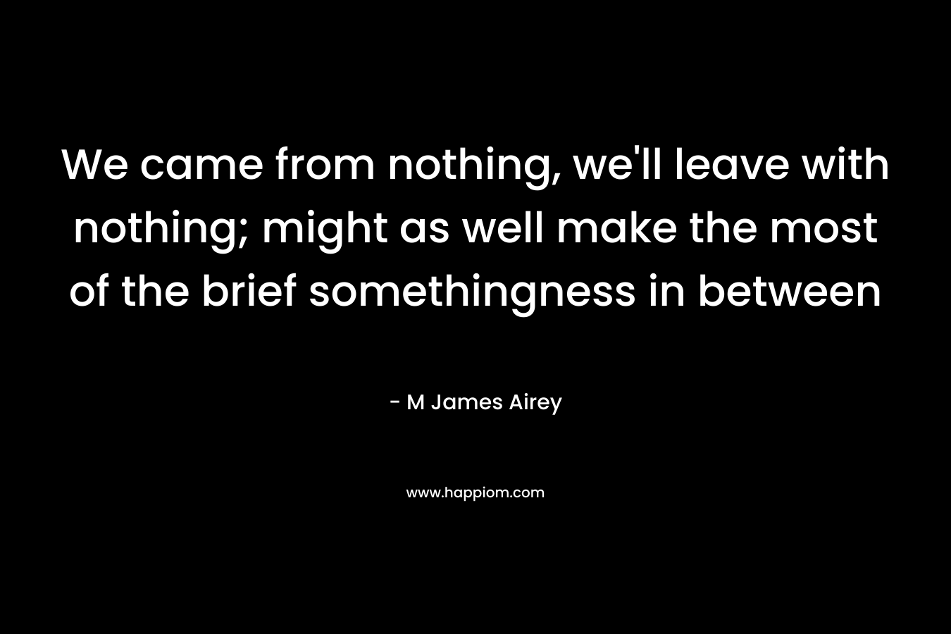 We came from nothing, we’ll leave with nothing; might as well make the most of the brief somethingness in between – M James Airey