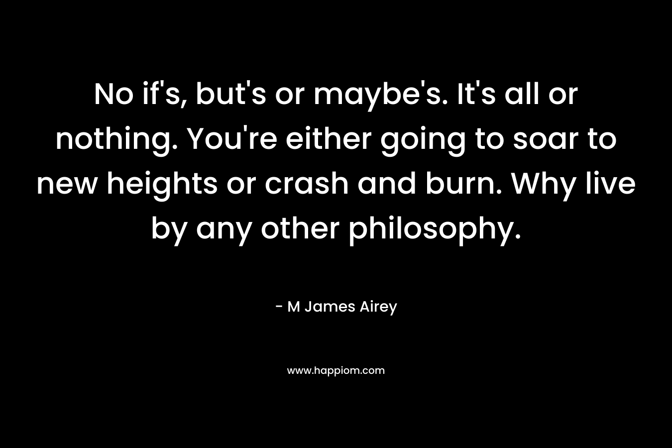 No if’s, but’s or maybe’s. It’s all or nothing. You’re either going to soar to new heights or crash and burn. Why live by any other philosophy. – M James Airey