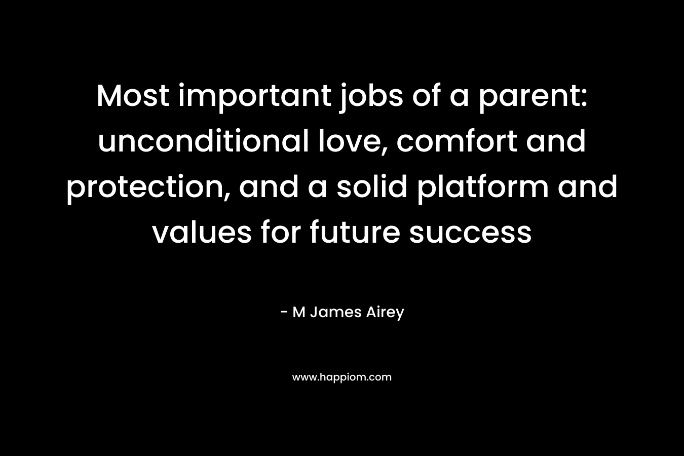 Most important jobs of a parent: unconditional love, comfort and protection, and a solid platform and values for future success – M James Airey