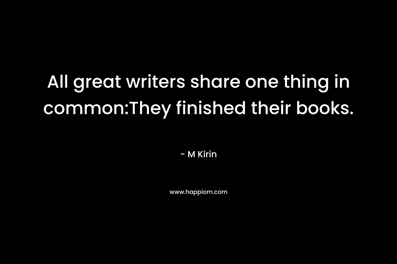 All great writers share one thing in common:They finished their books. – M Kirin