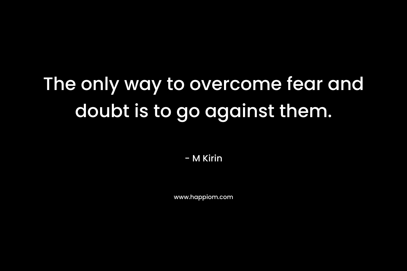 The only way to overcome fear and doubt is to go against them. – M Kirin