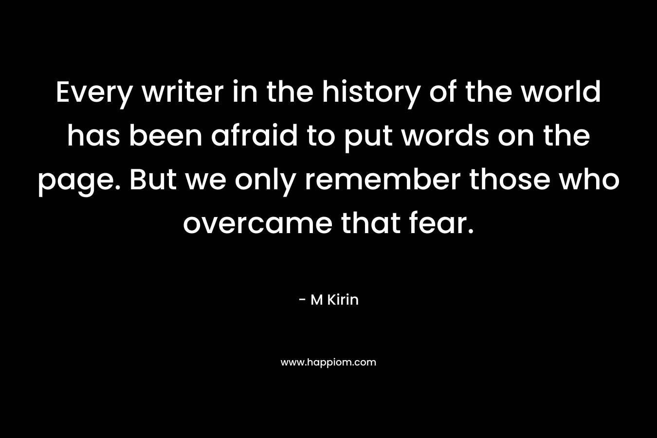 Every writer in the history of the world has been afraid to put words on the page. But we only remember those who overcame that fear. – M Kirin