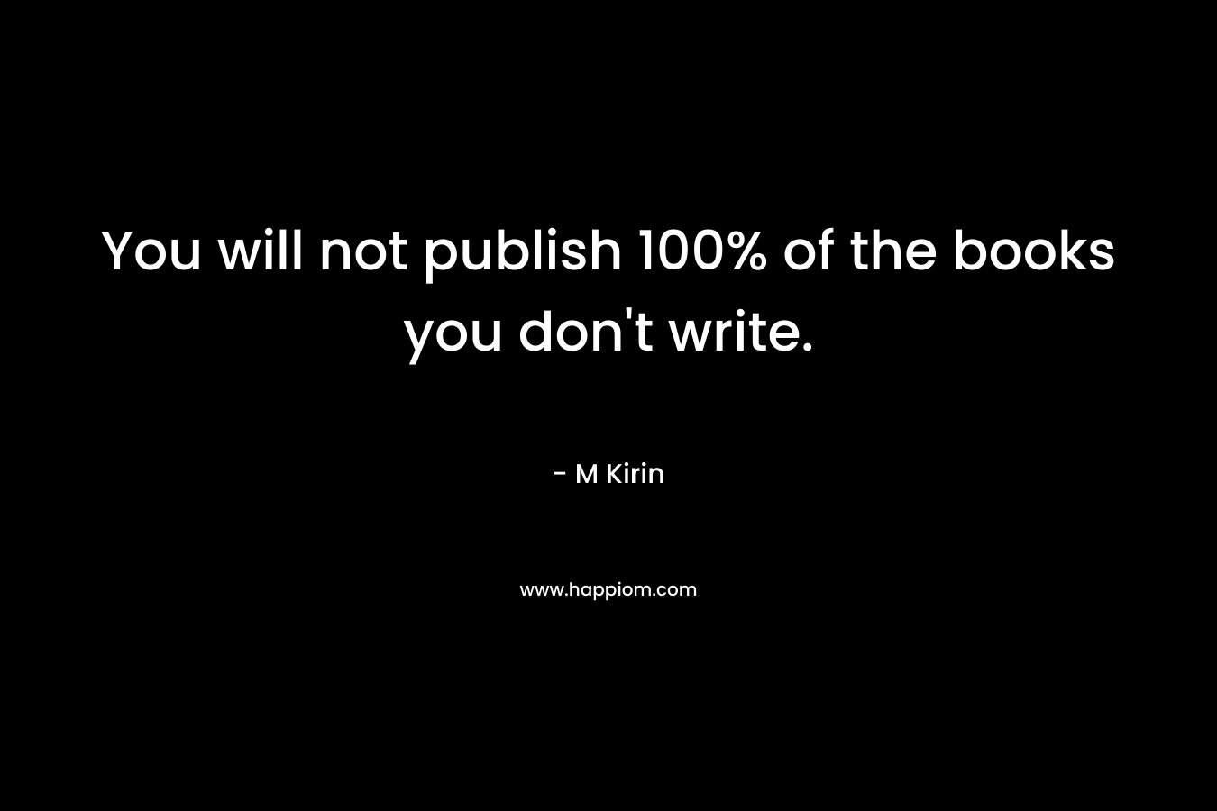 You will not publish 100% of the books you don’t write. – M Kirin