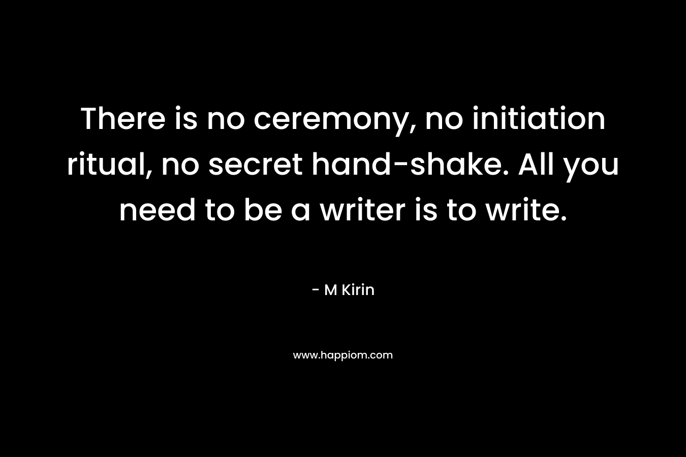 There is no ceremony, no initiation ritual, no secret hand-shake. All you need to be a writer is to write. – M Kirin