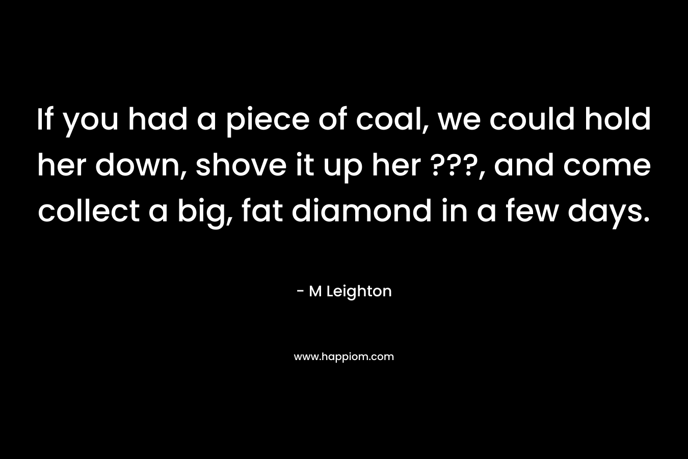 If you had a piece of coal, we could hold her down, shove it up her ???, and come collect a big, fat diamond in a few days.
