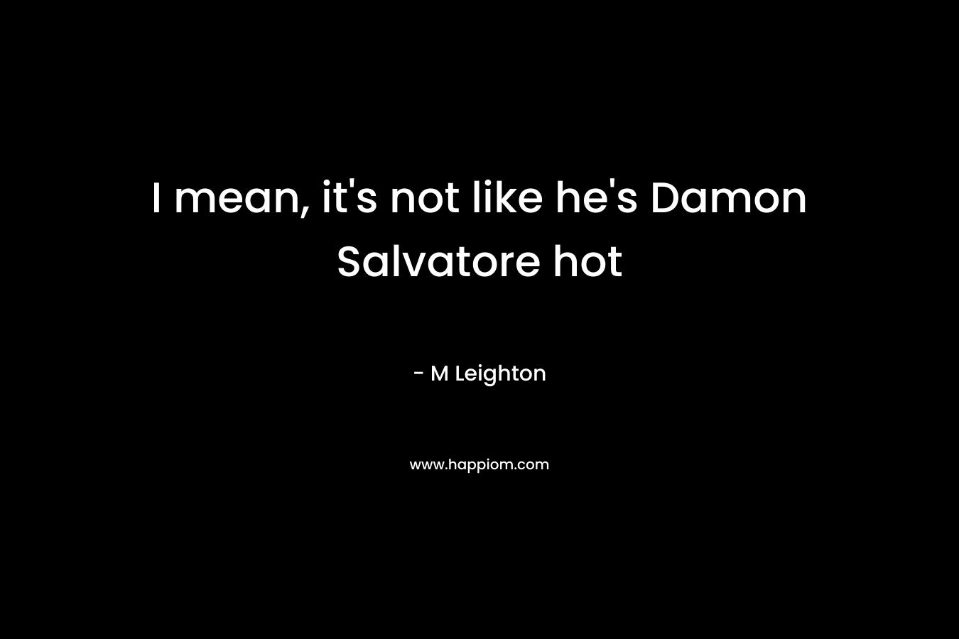 I mean, it’s not like he’s Damon Salvatore hot – M Leighton